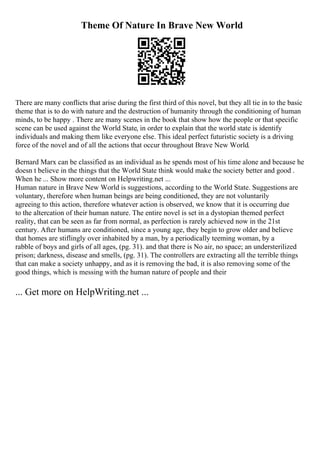Theme Of Nature In Brave New World
There are many conflicts that arise during the first third of this novel, but they all tie in to the basic
theme that is to do with nature and the destruction of humanity through the conditioning of human
minds, to be happy . There are many scenes in the book that show how the people or that specific
scene can be used against the World State, in order to explain that the world state is identify
individuals and making them like everyone else. This ideal perfect futuristic society is a driving
force of the novel and of all the actions that occur throughout Brave New World.
Bernard Marx can be classified as an individual as he spends most of his time alone and because he
doesn t believe in the things that the World State think would make the society better and good .
When he ... Show more content on Helpwriting.net ...
Human nature in Brave New World is suggestions, according to the World State. Suggestions are
voluntary, therefore when human beings are being conditioned, they are not voluntarily
agreeing to this action, therefore whatever action is observed, we know that it is occurring due
to the altercation of their human nature. The entire novel is set in a dystopian themed perfect
reality, that can be seen as far from normal, as perfection is rarely achieved now in the 21st
century. After humans are conditioned, since a young age, they begin to grow older and believe
that homes are stiflingly over inhabited by a man, by a periodically teeming woman, by a
rabble of boys and girls of all ages, (pg. 31). and that there is No air, no space; an understerilized
prison; darkness, disease and smells, (pg. 31). The controllers are extracting all the terrible things
that can make a society unhappy, and as it is removing the bad, it is also removing some of the
good things, which is messing with the human nature of people and their
... Get more on HelpWriting.net ...
 