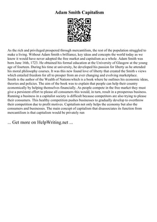 Adam Smith Capitalism
As the rich and privileged prospered through mercantilism, the rest of the population struggled to
make a living. Without Adam Smith s brilliance, key ideas and concepts the world today as we
know it would have never adopted the free market and capitalism as a whole. Adam Smith was
born June 16th, 1723. He obtained his formal education at the University of Glasgow at the young
age of fourteen. During his time at university, he developed his passion for liberty as he attended
his moral philosophy courses. It was this new found love of liberty that created the Smith s views
which entailed freedom for all to prosper from an ever changing and evolving marketplace.
Smith is the author of the Wealth of Nationswhich is a book where he outlines his economic ideas,
theories and policies. The aim of the book was to explain that people can help their country
economically by helping themselves financially. As people compete in the free market they must
give a persistent effort to please all consumers this would, in turn, result in a prosperous business.
Running a business in a capitalist society is difficult because competitors are also trying to please
their consumers. This healthy competition pushes businesses to gradually develop to overthrow
their competition due to profit motives. Capitalism not only helps the economy but also the
consumers and businesses. The main concept of capitalism that disassociates its function from
mercantilism is that capitalism would be privately run
... Get more on HelpWriting.net ...
 