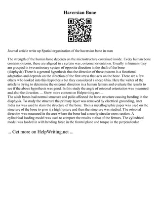 Haversian Bone
Journal article write up Spatial organization of the haversian bone in man
The strength of the human bone depends on the microstructure contained inside. Every human bone
contains osteons, these are aligned in a certain way, osteonal orientation. Usually in humans they
are grouped in two antirotary system of opposite direction in the shaft of the bone
(diaphysis).There is a general hypothesis that the direction of these osteons is a functional
adaptation and depends on the direction of the first stress that acts on the bone. There are a few
others who looked into this hypothesis but they considered a sheep tibia. Here the writer of the
article is trying to determine the osteonal direction in a human femurs and evaluate the results to
see if the above hypothesis was good. In this study the angle of osteonal orientation was measured
and also the direction. ... Show more content on Helpwriting.net ...
The adult bones had normal structure and polio affected the bone structure causing bending in the
diaphysis. To study the structure the primary layer was removed by electrical grounding, later
India ink was used to stain the structure of the bone. Then a metallographic paper was used on the
structure of the bone to give it a high lusture and then the structure was studied. The osteonal
direction was measured in the area where the bone had a nearly circular cross section. A
cylindrical loading model was used to compare the results to that of the femurs. The cylindrical
model was loaded in with bending force in the frontal plane and torque in the perpendicular
... Get more on HelpWriting.net ...
 