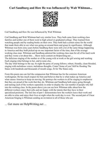 Carl Sandburg and How He was Influenced by Walt Whitman...
Carl Sandburg and How He was Influenced by Walt Whitman
Carl Sandburg and Walt Whitman had very similar lives. They both came from working class
families and neither one of them went to high school or graduated college. They learned from
watching people and by reading books on their own. They both had a certain sense for the world
that made them able to see what was going on around them and grasp its significance. Although
Whitman was born sixty years before Sandburg there were still a lot of the same things happening
in America and they both picked up on one important factor of the time, that of the average
working class man. Whitman and Sandburg admired the working class man for all of his hard work
and they wrote a lot about this ... Show more content on Helpwriting.net ...
The delicious singing of the mother or of the young wife at work or the girl sewing and washing
Each singing what belongs to her, and to none else,
The day what belongs to the say At night the party of young fellows, robust, friendly, clean blooded,
singing with melodious voices, melodious thoughts. Come! Some of you! Still be flooding The
States with hundreds and thousands of mouth songs, fit for The States only.
From this poem one can feel the compassion that Whitman has for the common American
workingman. He has much respect for him and believes that he is what makes up America and
what causes America to keep on moving. He portrays the workers to all be singing to emphasize
that they are proud of the work that they do. Whitman and Sandburg both enjoy going through
and naming each of the workers separately in order to display the vast number of people who fall
into the working class. In the poem above you can see how Whitman talks about how the
different workers enjoy their jobs and are happy with the talents that they have in their
specialized positions. The last line of part 1 demonstrates how the workers leave their work and
are able to relax and enjoy their lives at night when the work day is over. The second part of I hear
American Singing is Whitman sending an invitation to all of those who are
... Get more on HelpWriting.net ...
 