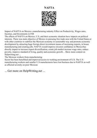 NAFTA
Impact of NAFTA on Mexico s manufacturing industry Effect on Productivity, Wages rates,
Incomes, and Investments in FDI
The effects of NAFTA on Mexico, U.S, and their economic situation have impacts on political
interests. There was main objective of Mexico in pursuing free trade area with the United States or
with other countries to stabilize the Mexican economy in sustainable way and promote economic
development by attracting huge foreign direct investment means of increasing exports, in house
manufacturing and creating jobs. NAFTA would improve investor confidence in Mexicohas
directly impact to increase export diversification, create job market increase wage rates, reduce
poverty, improve standard of living, quality and economic growth ... Show more content on
Helpwriting.net ...
The Mexican workers from manufacturing
Sector has been benefitted and improved access to working environment of U.S. The U.S
manufacturing workers and smaller U.S manufacturers have lost business due to NAFTA as well
as affected severely on poor Mexican
... Get more on HelpWriting.net ...
 