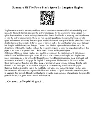 Summary Of The Poem Blank Space By Langston Hughes
Hughes opens with the instructor said and moves to the next stanza which is surrounded by blank
space. In this next stanza it displays the instructors request for his students to write a paper. He
splits these two lines to show a change in narration. In the first line he is narrating, and then breaks
of into the instructors narration. These are two seperate people and thoughts, therefore a white
space and stanzais necessary. in white space by Gary Lehmann he explains White space functions to
divide stanzas with distinctly different ideas or parts. which is the use Hughes white space between
his thought and his instructors thought. The fact that this is a separated stanza also adds to the
detachment of thoughts. Hughes isolates the professors request to show the importance of how this
paper is his truth, it is apart of him.... Show more content on Helpwriting.net ...
At the end of the 3rd stanza Hughes uses a colon as to display the next stanza will be his paper
and will be of a different thought. In this 4th stanza it is a mixture of thought, and displays this
paper he is supposed to be writing for his professor. Then Hughes makes one more line break and
isolates the words this is my page for English B he separates this because in the stanza before
this it expresses his thoughts, and it has more of an indirect sense because not once does he state
that this is his paper yet. He put a colon to signal it, but never truly stated it was his paper,
therefore this line is used to clarify the ramble he just wrote was indeed his paper. Hughes uses
his stanzas and white space to separate his ideas and actions. It signals the reader to read the poem
in a certain flow as well. This allows Hughes to present a clear sequence of events and thoughts. He
gets this instruction, goes home, writes, and that s his
... Get more on HelpWriting.net ...
 