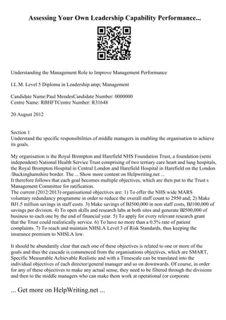 Assessing Your Own Leadership Capability Performance...
Understanding the Management Role to Improve Management Performance
I.L.M. Level 5 Diploma in Leadership amp; Management
Candidate Name:Paul MendesCandidate Number: 0000000
Centre Name: RBHFTCentre Number: R31648
20 August 2012
Section 1
Understand the specific responsibilities of middle managers in enabling the organisation to achieve
its goals.
My organisation is the Royal Brompton and Harefield NHS Foundation Trust, a foundation (semi
independent) National Health Service Trust comprising of two tertiary care heart and lung hospitals,
the Royal Brompton Hospital in Central London and Harefield Hospital in Harefield on the London
/Buckinghamshire border. The ... Show more content on Helpwriting.net ...
It therefore follows that each goal becomes multiple objectives, which are then put to the Trust s
Management Committee for ratification.
The current (2012/2013) organisational objectives are: 1) To offer the NHS wide MARS
voluntary redundancy programme in order to reduce the overall staff count to 2950 and; 2) Make
ВЈ1.5 million savings in staff costs. 3) Make savings of ВЈ500,000 in non staff costs, ВЈ100,000 of
savings per division. 4) To open skills and research labs at both sites and generate ВЈ500,000 of
business to each one by the end of financial year. 5) To apply for every relevant research grant
that the Trust could realistically service. 6) To have no more than a 0.5% rate of patient
complaints. 7) To reach and maintain NHSLA Level 3 of Risk Standards, thus keeping the
insurance premium to NHSLA low.
It should be abundantly clear that each one of these objectives is related to one or more of the
goals and thus the cascade is commenced from the organisations objectives, which are SMART,
Specific Measurable Achievable Realistic and with a Timescale can be translated into the
individual objectives of each director/general manager and so on downwards. Of course, in order
for any of these objectives to make any actual sense, they need to be filtered through the divisions
and then to the middle managers who can make them work at operational (or corporate
... Get more on HelpWriting.net ...
 