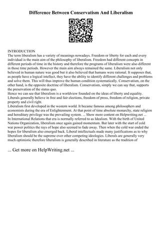 Difference Between Conservatism And Liberalism
INTRODUCTION
The term liberalism has a variety of meanings nowadays. Freedom or liberty for each and every
individual is the main aim of the philosophy of liberalism. Freedom had different concepts in
different periods of time in the history and therefore the programs of liberalism were also different
in those time periods. However the main aim always remained the same. Liberalism not only
believed in human nature was good but it also believed that humans were rational. It supposes that,
as people have a logical intellect, they have the ability to identify different challenges and problems
and solve them. This will thus improve the human condition systematically. Conservatism, on the
other hand, is the opposite doctrine of liberalism. Conservatism, simply we can say that, supports
the preservation of the status quo.
Hence we can see that liberalism is a worldview founded on the ideas of liberty and equality.
Liberals generally believe in free and fair elections, freedom of press, freedom of religion, private
property and civil right.
Liberalism first developed in the western world. It became famous among philosophers and
economists during the era of Enlightenment. At that point of time absolute monarchy, state religion
and hereditary privilege was the prevailing system. ... Show more content on Helpwriting.net ...
In International Relations that era is normally referred to as Idealism. With the birth of United
Nations Organization, liberalism once again gained momentum. But later with the start of cold
war power politics the rays of hope also seemed to fade away. Then when the cold war ended the
hopes for liberalism also emerged back. Liberal intellectuals made many justifications as to why
liberalism should be the supreme over other competing ideologies. Liberals are generally very
much optimistic therefore liberalism is generally described in literature as the tradition of
... Get more on HelpWriting.net ...
 