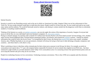 Essay about Internet Security
Internet Security
Security is crucial to any flourishing society such as the one in which we Americans live today. Imagine if there was no law enforcement in New
York City. No one except criminals would dare to walk down the streets. People would live in fear every day. No one would work and no one could
enjoy nature and the outdoors. We would all barricade ourselves indoors, only daring to venture outside into the dangerous world when we absolutely
needed to. Everything would be different.
Thinking of the Internet as a society, or a global community, one can also apply this notion of the importance of security. Imagine if everyone had
access to all the files on every individual's and every business's computers. It...show more content...
Posing as a branch manager, he used the code to transfer $13 million from Security Pacific to his Swiss bank account" (Zviran & Haga, 163). Another
major security breach happened when "German hackers penetrated military, government, and commercial computer systems... looking for military
information that could be sold to the Soviet Union." As exemplified by these crimes, the Internet has security holes just as any country, including
America, does. Whether big banks or our own government, criminals will always be trying to find ways to take advantage of people, companies, and
countries... and where there's a will, there's a way.
What is satisfying to know is that these online criminals pay for their crimes just as anyone in real life pay for theirs. For example, an article at
sciencedirect.com reports that a "17–year–old computer hacker responsible for denial–of–service attacks that crippled several Web sites... has been
sentenced to eight months in a juvenile detention center" (http://www.sciencedirect.com). It is reassuring to know that special Internet police units are
out to keep the Internet safe just as they do for our streets.
People love technology because we love convenience. Technology increases convenience. This is why ATM's are so popular and why electronic
Get more content on HelpWriting.net
 