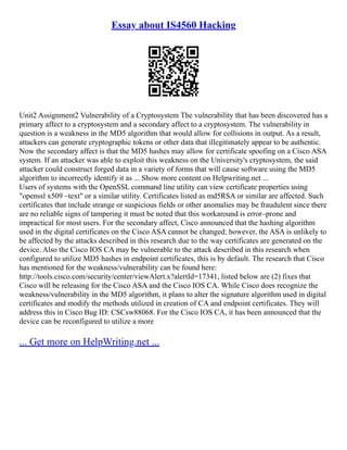 Essay about IS4560 Hacking
Unit2 Assignment2 Vulnerability of a Cryptosystem The vulnerability that has been discovered has a
primary affect to a cryptosystem and a secondary affect to a cryptosystem. The vulnerability in
question is a weakness in the MD5 algorithm that would allow for collisions in output. As a result,
attackers can generate cryptographic tokens or other data that illegitimately appear to be authentic.
Now the secondary affect is that the MD5 hashes may allow for certificate spoofing on a Cisco ASA
system. If an attacker was able to exploit this weakness on the University's cryptosystem, the said
attacker could construct forged data in a variety of forms that will cause software using the MD5
algorithm to incorrectly identify it as ... Show more content on Helpwriting.net ...
Users of systems with the OpenSSL command line utility can view certificate properties using
"openssl x509 –text" or a similar utility. Certificates listed as md5RSA or similar are affected. Such
certificates that include strange or suspicious fields or other anomalies may be fraudulent since there
are no reliable signs of tampering it must be noted that this workaround is error–prone and
impractical for most users. For the secondary affect, Cisco announced that the hashing algorithm
used in the digital certificates on the Cisco ASA cannot be changed; however, the ASA is unlikely to
be affected by the attacks described in this research due to the way certificates are generated on the
device. Also the Cisco IOS CA may be vulnerable to the attack described in this research when
configured to utilize MD5 hashes in endpoint certificates, this is by default. The research that Cisco
has mentioned for the weakness/vulnerability can be found here:
http://tools.cisco.com/security/center/viewAlert.x?alertId=17341, listed below are (2) fixes that
Cisco will be releasing for the Cisco ASA and the Cisco IOS CA. While Cisco does recognize the
weakness/vulnerability in the MD5 algorithm, it plans to alter the signature algorithm used in digital
certificates and modify the methods utilized in creation of CA and endpoint certificates. They will
address this in Cisco Bug ID: CSCsw88068. For the Cisco IOS CA, it has been announced that the
device can be reconfigured to utilize a more
... Get more on HelpWriting.net ...
 
