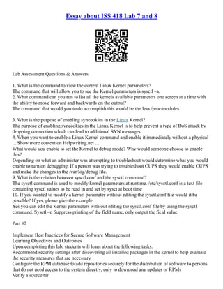 Essay about ISS 418 Lab 7 and 8
Lab Assessment Questions & Answers
1. What is the command to view the current Linux Kernel parameters?
The command that will allow you to see the Kernel parameters is sysctl –a.
2. What command can you run to list all the kernels available parameters one screen at a time with
the ability to move forward and backwards on the output?
The command that would you to do accomplish this would be the less /proc/modules
3. What is the purpose of enabling syncookies in the Linux Kernel?
The purpose of enabling syncookies in the Linux Kernel is to help prevent a type of DoS attack by
dropping connection which can lead to additional SYN messages.
4. When you want to enable a Linux Kernel command and enable it immediately without a physical
... Show more content on Helpwriting.net ...
What would you enable to set the Kernel to debug mode? Why would someone choose to enable
this?
Depending on what an administer was attempting to troubleshoot would determine what you would
enable to turn on debugging. If a person was trying to troubleshoot CUPS they would enable CUPS
and make the changes in the /var/log/debug file.
9. What is the relation between sysctl.conf and the sysctl command?
The sysctl command is used to modify kernel parameters at runtime. /etc/sysctl.conf is a text file
containing sysctl values to be read in and set by sysct at boot time
10. If you wanted to modify a kernel parameter without editing the sysctl.conf file would it be
possible? If yes, please give the example.
Yes you can edit the Kernel parameters with out editing the sysctl.conf file by using the sysctl
command. Sysctl –n Suppress printing of the field name, only output the field value.
Part #2
Implement Best Practices for Secure Software Management
Learning Objectives and Outcomes
Upon completing this lab, students will learn about the following tasks:
Recommend security settings after discovering all installed packages in the kernel to help evaluate
the security measures that are necessary
Configure the RPM database to add repositories securely for the distribution of software to persons
that do not need access to the system directly, only to download any updates or RPMs
Verify a source tar
 