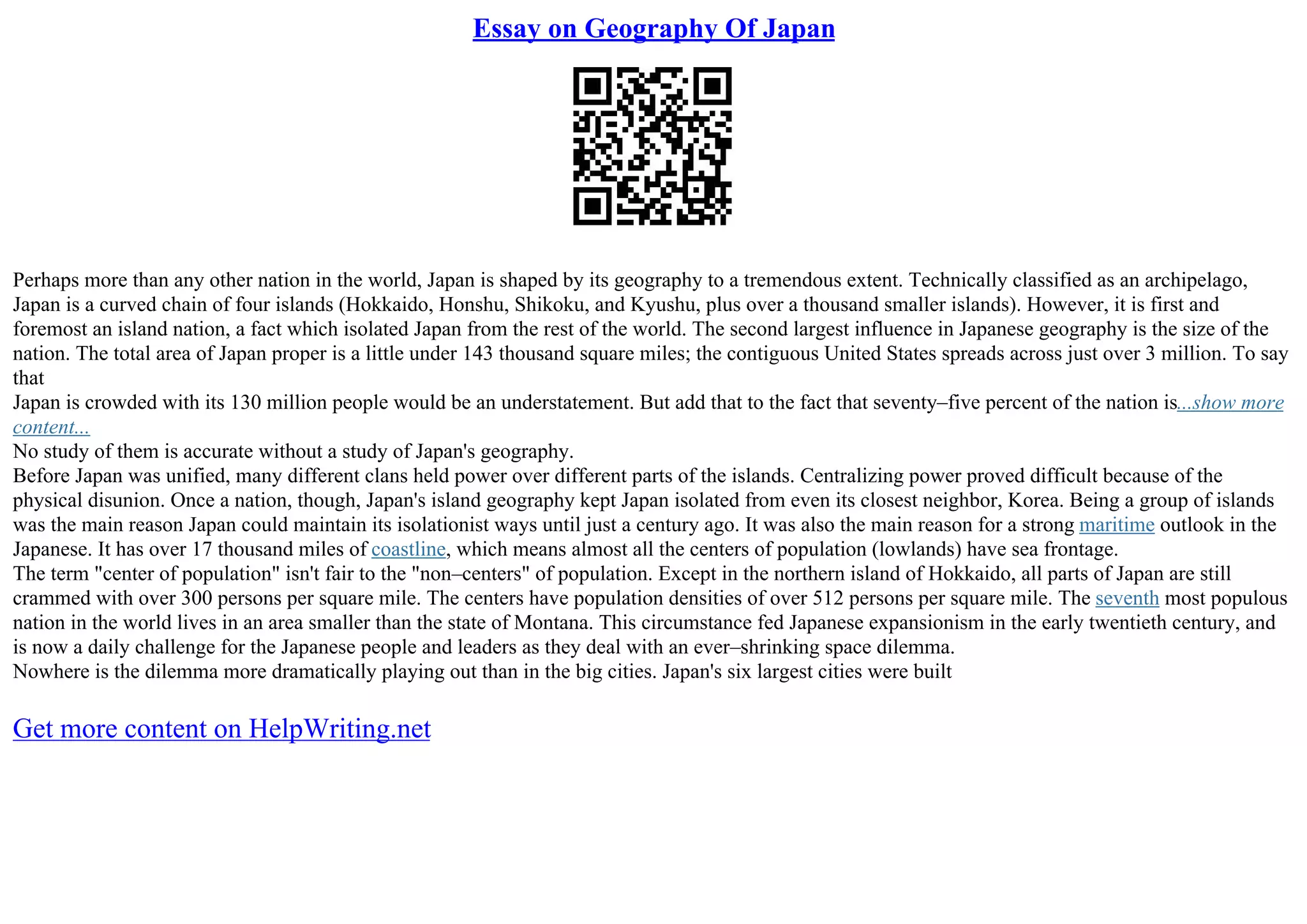 Essay on Geography Of Japan
Perhaps more than any other nation in the world, Japan is shaped by its geography to a tremendous extent. Technically classified as an archipelago,
Japan is a curved chain of four islands (Hokkaido, Honshu, Shikoku, and Kyushu, plus over a thousand smaller islands). However, it is first and
foremost an island nation, a fact which isolated Japan from the rest of the world. The second largest influence in Japanese geography is the size of the
nation. The total area of Japan proper is a little under 143 thousand square miles; the contiguous United States spreads across just over 3 million. To say
that
Japan is crowded with its 130 million people would be an understatement. But add that to the fact that seventy–five percent of the nation is...show more
content...
No study of them is accurate without a study of Japan's geography.
Before Japan was unified, many different clans held power over different parts of the islands. Centralizing power proved difficult because of the
physical disunion. Once a nation, though, Japan's island geography kept Japan isolated from even its closest neighbor, Korea. Being a group of islands
was the main reason Japan could maintain its isolationist ways until just a century ago. It was also the main reason for a strong maritime outlook in the
Japanese. It has over 17 thousand miles of coastline, which means almost all the centers of population (lowlands) have sea frontage.
The term "center of population" isn't fair to the "non–centers" of population. Except in the northern island of Hokkaido, all parts of Japan are still
crammed with over 300 persons per square mile. The centers have population densities of over 512 persons per square mile. The seventh most populous
nation in the world lives in an area smaller than the state of Montana. This circumstance fed Japanese expansionism in the early twentieth century, and
is now a daily challenge for the Japanese people and leaders as they deal with an ever–shrinking space dilemma.
Nowhere is the dilemma more dramatically playing out than in the big cities. Japan's six largest cities were built
Get more content on HelpWriting.net
 