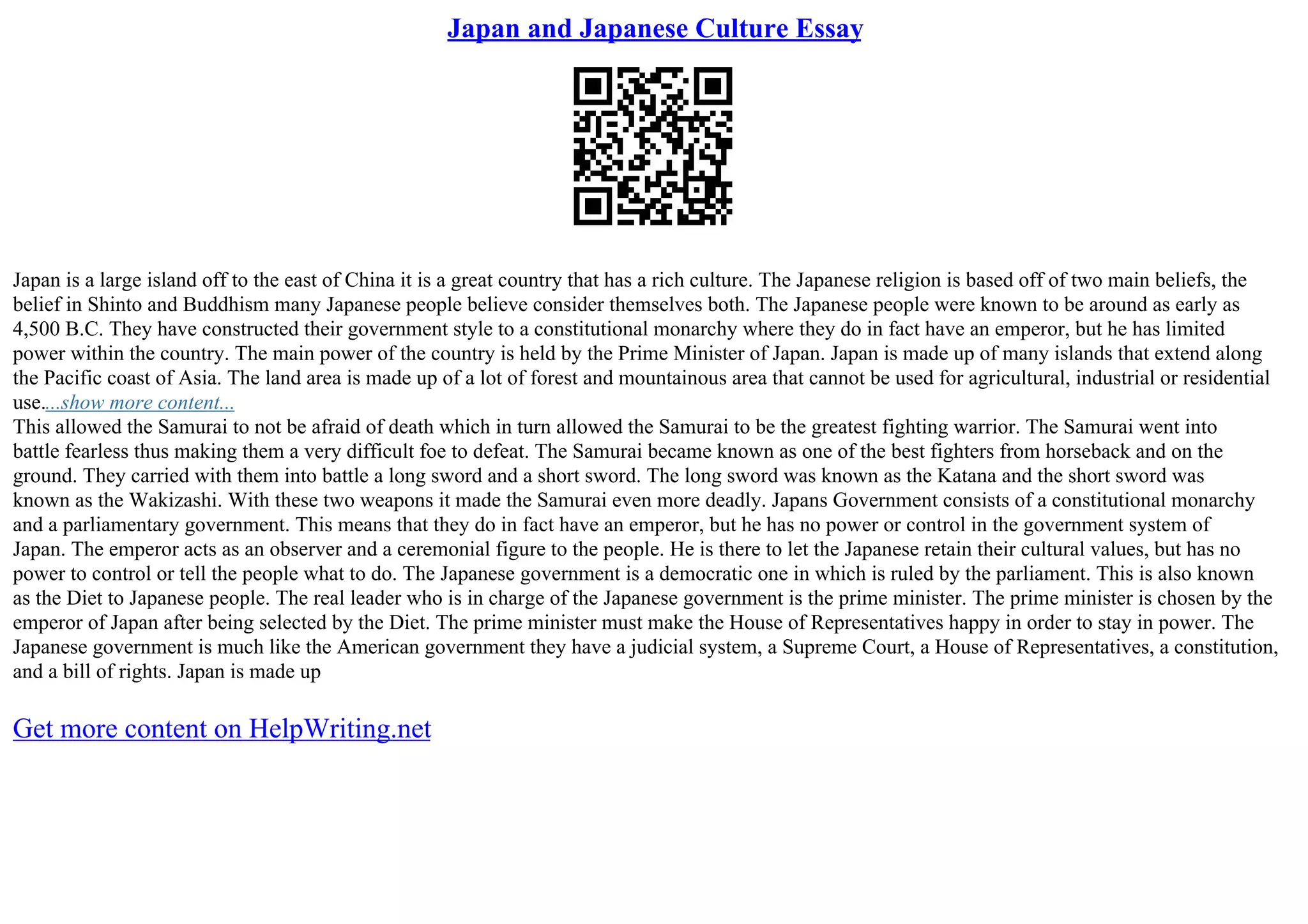 Japan and Japanese Culture Essay
Japan is a large island off to the east of China it is a great country that has a rich culture. The Japanese religion is based off of two main beliefs, the
belief in Shinto and Buddhism many Japanese people believe consider themselves both. The Japanese people were known to be around as early as
4,500 B.C. They have constructed their government style to a constitutional monarchy where they do in fact have an emperor, but he has limited
power within the country. The main power of the country is held by the Prime Minister of Japan. Japan is made up of many islands that extend along
the Pacific coast of Asia. The land area is made up of a lot of forest and mountainous area that cannot be used for agricultural, industrial or residential
use....show more content...
This allowed the Samurai to not be afraid of death which in turn allowed the Samurai to be the greatest fighting warrior. The Samurai went into
battle fearless thus making them a very difficult foe to defeat. The Samurai became known as one of the best fighters from horseback and on the
ground. They carried with them into battle a long sword and a short sword. The long sword was known as the Katana and the short sword was
known as the Wakizashi. With these two weapons it made the Samurai even more deadly. Japans Government consists of a constitutional monarchy
and a parliamentary government. This means that they do in fact have an emperor, but he has no power or control in the government system of
Japan. The emperor acts as an observer and a ceremonial figure to the people. He is there to let the Japanese retain their cultural values, but has no
power to control or tell the people what to do. The Japanese government is a democratic one in which is ruled by the parliament. This is also known
as the Diet to Japanese people. The real leader who is in charge of the Japanese government is the prime minister. The prime minister is chosen by the
emperor of Japan after being selected by the Diet. The prime minister must make the House of Representatives happy in order to stay in power. The
Japanese government is much like the American government they have a judicial system, a Supreme Court, a House of Representatives, a constitution,
and a bill of rights. Japan is made up
Get more content on HelpWriting.net
 
