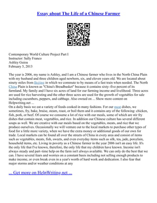 Essay about The Life of a Chinese Farmer
Contemporary World Culture Project Part I
Instructor: Sally Franco
Ashley Guioa
February 5, 2013
The year is 2006, my name is Ashley, and I am a Chinese farmer who lives in the North China Plain
with my husband and three children aged newborn, six, and eleven years old. We are located about
ninety miles from Beijing in which we commute to by means of a fast train when needed. The North
China Plain is known as "China's Breadbasket" because it contains sixty–five percent of its
farmland. My family and I have six acres of land for our farming income and livelihood. Three acres
are used for rice harvesting and the other three acres are used for the growth of vegetables for sale
including cucumbers, peppers, and cabbage. Also owned on ... Show more content on
Helpwriting.net ...
On a daily basis we eat a variety of foods cooked in many fashions. For our meat dishes, we
sometimes, fry, bake, braise, steam, roast, or boil them and it contains any of the following: chicken,
fish, pork, or beef. Of course we consume a lot of rice with our meals, some of which are stir fry
dishes that contain meat, vegetables, and rice. In addition our Chinese culture has several different
soups as well. We are creative with our meals based on the vegetables, meats, and rice that we
produce ourselves. Occasionally we will venture out to the local markets to purchase other types of
food for a little more variety, when we have the extra money or additional goods of our own for
trade. Local markets can be found all over the streets of China in every area and consist of items
such as vegetables, meats, fish, sweets, and even everyday items such as silk, tea, jade, porcelain,
household items, etc. Living in poverty as a Chinese farmer in the year 2006 isn't an easy life. It's
the only life that I've known, therefore, the only life that my children have known. Income isn't
always steady and part–time help on the farm isn't always available. We can only do the best that we
can. I have several fears and worries on a constant basis including not selling enough products to
make income, or even break even in a year's worth of hard work and dedication. I also fear that
major storms and/or weather conditions at any
... Get more on HelpWriting.net ...
 