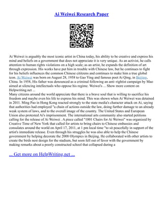Ai Weiwei Research Paper
Ai Weiwei is arguably the most iconic artist in China today, his ability to be creative and express his
mind and beliefs on a government that does not appreciate it is very unique. As an activist, he calls
attention to human rights violations on a high scale; as an artist, he expands the definition of art
through expression. His works have put him in trouble with Chinese law, but he continues to fight
for his beliefs influences the common Chinese cititzens and continues to make him a true global
icon. Ai Weiwei was born on August 28, 1958 to Gao Ying and famous poet Ai Qing, in Beijing,
China. In 1958, His father was denounced as a criminal following an anti–rightist campaign by Mao
aimed at silencing intellectuals who oppose his regime. Weiwei's ... Show more content on
Helpwriting.net ...
Many citizens around the world appreciate that there is a brave soul that is willing to sacrifice his
freedom and maybe even his life to express his mind. This was shown when Ai Weiwei was detained
in 2011. Ming Pao in Hong Kong reacted strongly to the state media's character attack on Ai, saying
that authorities had employed "a chain of actions outside the law, doing further damage to an already
weak system of laws, and to the overall image of the country. The United States and European
Union also protested Ai's imprisonment. The international arts community also started petitions
calling for the release of Ai Weiwei . A piece called "1001 Chairs for Ai Weiwei" was organized by
Creative Time of New York that called for artists to bring chairs to Chinese embassies and
consulates around the world on April 17, 2011, at 1 pm local time "to sit peacefully in support of the
artist's immediate release. Even through his struggles he was also able to help the Chinese
government by helping decorate the 2008 Olympics in Beijing. He collaborated with other artists to
create the birds nest design for the stadium, but soon fell out of favor with the government by
making remarks about a poorly constructed school that collapsed during a
... Get more on HelpWriting.net ...
 