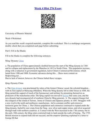 Week 4 Hist 276 Essay
University of Phoenix Material
Week 4 Worksheet
As you read this week's required materials, complete this worksheet. This is a multipage assignment;
double–check that you completed each page before submitting.
Part I: Fill in the Blanks
Fill in the blanks to complete the following sentences.
Ming–Dynasty China
a. The population of China approximately doubled between the start of the Ming dynasty in 1368
and its collapse and replacement by the Manchus in 1415 in North China . This population increase,
along with a reduction in government regulation, led to China's Commercial Revolution, which
lasted from 1500 and 1800. Economic advances during this ... Show more content on
Helpwriting.net ...
Due to lack of interest, however, the Chinese halted these voyages.
Qing–Dynasty China
a. The Qing dynasty was proclaimed by rulers of the former Chinese vassal, the celestial kingdom ,
with its first capital at Shenyang (Mukden). When the Ming dynasty fell to rebel forces in 1644, the
Qing earned the support of much of the bureaucracy and military by presenting themselves as
protectors of the manchurian order. The Qing capital was moved to beijing that same year, and the
new dynasty had reconquered all of southern China by Ming generals . b. The emperor Kangxi led
the conquest of the island of Taiwan , home to Chinese and Japanese pirates, in 1681. Struggles with
a new rival to the north and northwest, manchurians , led to constant conflict and extensive
territorial gains for China. c. The Chinese population and commerce continued to expand under the
Qing dynasty, fueled by new crops from the Tang , new silver and copper mines, and silver acquired
through trade with northern countries. d. Contact with the West increased in the 17th century, but in
the early 18th century, the Qing rulers restricted trade to land outside the walls of beijing . The 1793
British mission to expand trade did not succeed, and the emperor Qianlong explained in a letter to
George III that
 