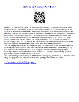 How To Be A Chinese City Essay
Beijing is the capital of the People's Republic of China; Beijing is the nation's political, economic,
and cultural center. Meanwhile, as one of the six ancient cities in China, Beijing has been the heart
and soul of politics throughout its long history and consequently there is an unparalleled wealth of
discovery to delight and intrigue travelers as they explore the city's ancient past and exciting modern
development. Now it has become one of the most popular travel destinations in the world, with
about 140 million Chinese tourists and 4.4 million international visitors in a year. As a Chinese,
Beijing should be the first place where you should plan to visit. Besides, a sea of delicious food,
such as Beijing Roast Duck, Mongolian Hot Pot and so on, and remarkable and grand scenic spots,
like Badaling Great Wall and The Summer Palace. Next, I will introduce in detail.
The best Beijing attractions are Badaling Great Wall, The Forbidden City and The Summer Palace.
Badaling Great Wall, is located more than 70 kilometers northwest from the center of Beijing city,
with more than 1000 meters above sea level, occupies a commanding and strategic position.
Badaling is the best–preserved section of the Great Wall. 370 foreign leaders and very important
persons have come to climb Badaling successively.
The Forbidden City situated exactly in the heart of the municipality, was home to 24 emperors of the
Ming and Qing Dynasties. The construction of the grand palace started in the fourth
... Get more on HelpWriting.net ...
 