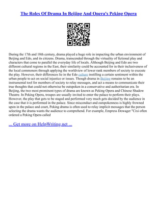 The Roles Of Drama In Beijing And Opera's Peking Opera
During the 17th and 18th century, drama played a huge role in impacting the urban environment of
Beijing and Edo, and its citizens. Drama, transcended through the virtuality of fictional play and
characters that come to parallel the everyday life of locals. Although Beijing and Edo are two
different cultural regions in the East, their similarity could be accounted for in their inclusiveness of
the local commoners through applying the worldview of lower rank members of society to execute
the play. However, their differences lie in the Edo culture instilling a certain sentiment within the
urban people to act on social injustice or issues. Though drama in Beijing remains to be an
instrumental tool for members of society to relay messages, and act a means to communicate their
true thoughts that could not otherwise be outspoken in a conservative and authoritarian era. In
Beijing, the two most prominent types of drama are known as Peking Opera and Chinese Shadow
Theatre. In Peking Opera, troupes are usually invited to enter the palace to perform their plays.
However, the play that gets to be staged and performed very much gets decided by the audience in
the case that it is performed in the palace. Since misconduct and outspokenness is highly frowned
upon in the palace and court, Peking drama is often used to relay implicit messages that the person
selecting the drama wants the audience to comprehend. For example, Empress Dowager "Cixi often
ordered a Peking Opera called
... Get more on HelpWriting.net ...
 