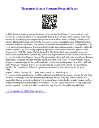 Tiananmen Square Massacre Research Paper
In 1989, Chinese students protested because of the death of the Chinese Communist leader and
because no actions for reform were being made. During these protests, many students were being
arrested for speaking against the government and some students were even being killed for their
actions. This event became known as the Tiananmen Square Massacre because of the tremendous
amount of students killed there. The number of casualties varied between 150– 10,000 people. This
event has significance because this demonstration had a tremendous amount of casualties. After the
massacre the U.S. got involved by imposing diplomatic and economic sanctions against China.
November 9, 1989: The Berlin Wall is dismantled. The Berlin Wall was originally a source of
division in Europe for the Cold War. The East Berlin region announced that citizens would be able
to cross the border into Western Europe. The dismantling of the wall had major significance because
it reinstalled the peace between West and East Europe that wasn't there for over 40 years. Ronald
Reagan even encouraged the Soviet Union leader, Gorbachev, to bring down the wall in 1987 and
many Americans believed that his speech impacted the tearing down of wall. The dismantling
signified the reinstallation of human rights for those that were stuck in the border for years.
1991
August 2,1990 – February 28, ... Show more content on Helpwriting.net ...
In response to the Iraqi invasions the U.S. and some Middle Eastern countries created the anti–Iraq
coalition to challenge them. Bush was trying to relieve Kuwait from Iraq. While America was
successful, this war set the tone that the U.S. would always be involved in Middle Eastern conflicts
and fueled antagonistic sentiment toward America. This was significant because it helped provoke
uprisings against Hussein, and when he refused to step down the Second Persian Gulf War
... Get more on HelpWriting.net ...
 
