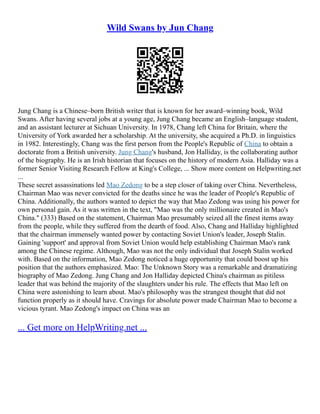 Wild Swans by Jun Chang
Jung Chang is a Chinese–born British writer that is known for her award–winning book, Wild
Swans. After having several jobs at a young age, Jung Chang became an English–language student,
and an assistant lecturer at Sichuan University. In 1978, Chang left China for Britain, where the
University of York awarded her a scholarship. At the university, she acquired a Ph.D. in linguistics
in 1982. Interestingly, Chang was the first person from the People's Republic of China to obtain a
doctorate from a British university. Jung Chang's husband, Jon Halliday, is the collaborating author
of the biography. He is an Irish historian that focuses on the history of modern Asia. Halliday was a
former Senior Visiting Research Fellow at King's College, ... Show more content on Helpwriting.net
...
These secret assassinations led Mao Zedong to be a step closer of taking over China. Nevertheless,
Chairman Mao was never convicted for the deaths since he was the leader of People's Republic of
China. Additionally, the authors wanted to depict the way that Mao Zedong was using his power for
own personal gain. As it was written in the text, "Mao was the only millionaire created in Mao's
China." (333) Based on the statement, Chairman Mao presumably seized all the finest items away
from the people, while they suffered from the dearth of food. Also, Chang and Halliday highlighted
that the chairman immensely wanted power by contacting Soviet Union's leader, Joseph Stalin.
Gaining 'support' and approval from Soviet Union would help establishing Chairman Mao's rank
among the Chinese regime. Although, Mao was not the only individual that Joseph Stalin worked
with. Based on the information, Mao Zedong noticed a huge opportunity that could boost up his
position that the authors emphasized. Mao: The Unknown Story was a remarkable and dramatizing
biography of Mao Zedong. Jung Chang and Jon Halliday depicted China's chairman as pitiless
leader that was behind the majority of the slaughters under his rule. The effects that Mao left on
China were astonishing to learn about. Mao's philosophy was the strangest thought that did not
function properly as it should have. Cravings for absolute power made Chairman Mao to become a
vicious tyrant. Mao Zedong's impact on China was an
... Get more on HelpWriting.net ...
 