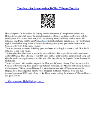 Tourism : An Introduction To The Chinese Tourism
Hello,everyone! I'm the head of the Beijing tourism department, it's my pleasure to introduce
Beijing to you. As we all know, Beijing is the capital of China, it has been a modern city with the
development of economy. Even now, it still has so many historic buildings to visit. Next I will
introduce you. If you want to learn China, Beijing is the first choice. Beijing is not only the Chinese
capital, but also has many places of interest. By visiting these places, you can be familiar with
Chinese history, it will be a good journey.
There are so many attractions in Beijing, you can choose several typical places to visit. Now,I will
introduce to you some places.
The first place I will introduce to you is the Imperial Palace. The Imperial Palace is located in the
center of Beijing, it has a history of over 500 years and has undergone two generations of Ming and
Qing Dynasties, twenty–four emperors. Because of its long history, the Imperial Palace deserves the
first choice.
The second place I will introduce to you is the Museum of Chinese History. If you are interested in
Chinese history, travling it is a good choice that can't be missed. The Museum of Chinese History is
the Museum of Chinese national history, it is located on the east side of Tiananmen square in
Beijing. Also, it's an important cultural relics collection institution which has more than 320
thousand pieces and 1000 kinds of rare books. I have to say, visiting the Museum of Chinese History
is a quick way to
... Get more on HelpWriting.net ...
 