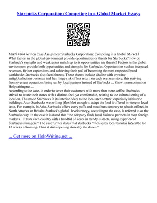 Starbucks Corporation: Competing in a Global Market Essays
MAN 4764 Written Case Assignment Starbucks Corporation: Competing in a Global Market 1.
What factors in the global environment provide opportunities or threats for Starbucks? How do
Starbuck's strengths and weaknesses match up to its opportunities and threats? Factors in the global
environment provide both opportunities and strengths for Starbucks. Opportunities such as increased
revenues, further expansions, and achieving their goal of becoming the most respected brand
worldwide. Starbucks also faced threats. These threats include dealing with growing
antiglobalization overseas and their huge risk of less return on each overseas store, this deriving
from overseas operations being run by local partners instead of Starbucks ... Show more content on
Helpwriting.net ...
According to the case, in order to serve their customers with more than mere coffee, Starbucks
strived to create their stores with a distinct feel, yet comfortable, relating to the cultural setting of a
location. This made Starbucks fit its interior décor to the local architecture, especially in historic
buildings. Also, Starbucks was willing (flexible) enough to adapt the food it offered in–store to local
taste. For example, in Asia, Starbucks offers curry puffs and meat buns contrary to what is offered in
North America or Britain. Starbuck's global–level strategy, according to the case, is referred to as the
Starbucks way. In the case it is stated that "the company finds local business partners in most foreign
markets... It tests each country with a handful of stores in trendy districts, using experienced
Starbucks managers." The case further states that Starbucks "then sends local baristas to Seattle for
13 weeks of training. Then it starts opening stores by the dozen."
... Get more on HelpWriting.net ...
 
