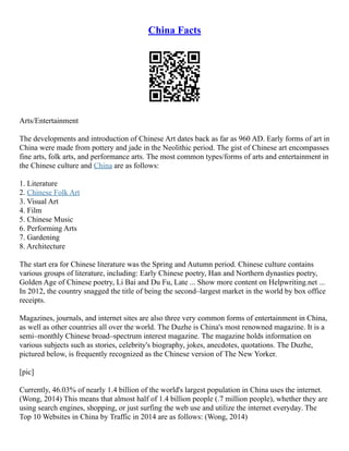 China Facts
Arts/Entertainment
The developments and introduction of Chinese Art dates back as far as 960 AD. Early forms of art in
China were made from pottery and jade in the Neolithic period. The gist of Chinese art encompasses
fine arts, folk arts, and performance arts. The most common types/forms of arts and entertainment in
the Chinese culture and China are as follows:
1. Literature
2. Chinese Folk Art
3. Visual Art
4. Film
5. Chinese Music
6. Performing Arts
7. Gardening
8. Architecture
The start era for Chinese literature was the Spring and Autumn period. Chinese culture contains
various groups of literature, including: Early Chinese poetry, Han and Northern dynasties poetry,
Golden Age of Chinese poetry, Li Bai and Du Fu, Late ... Show more content on Helpwriting.net ...
In 2012, the country snagged the title of being the second–largest market in the world by box office
receipts.
Magazines, journals, and internet sites are also three very common forms of entertainment in China,
as well as other countries all over the world. The Duzhe is China's most renowned magazine. It is a
semi–monthly Chinese broad–spectrum interest magazine. The magazine holds information on
various subjects such as stories, celebrity's biography, jokes, anecdotes, quotations. The Duzhe,
pictured below, is frequently recognized as the Chinese version of The New Yorker.
[pic]
Currently, 46.03% of nearly 1.4 billion of the world's largest population in China uses the internet.
(Wong, 2014) This means that almost half of 1.4 billion people (.7 million people), whether they are
using search engines, shopping, or just surfing the web use and utilize the internet everyday. The
Top 10 Websites in China by Traffic in 2014 are as follows: (Wong, 2014)
 