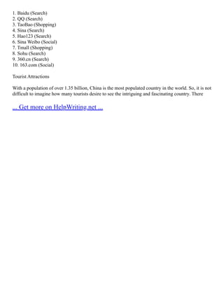 1. Baidu (Search)
2. QQ (Search)
3. TaoBao (Shopping)
4. Sina (Search)
5. Hao123 (Search)
6. Sina Weibo (Social)
7. Tmall (Shopping)
8. Sohu (Search)
9. 360.cn (Search)
10. 163.com (Social)
Tourist Attractions
With a population of over 1.35 billion, China is the most populated country in the world. So, it is not
difficult to imagine how many tourists desire to see the intriguing and fascinating country. There
... Get more on HelpWriting.net ...
 