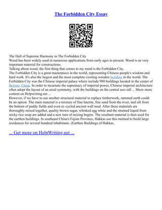 The Forbidden City Essay
The Hall of Supreme Harmony in The Forbidden City
Wood has been widely used in numerous applications from early ages to present. Wood is an very
important material for constructions.
Talking about wood, the first thing that comes to my mind is the Forbidden City.
The Forbidden City is a great masterpiece in the world, representing Chinese people's wisdom and
hard work. It's also the largest and the most complete existing wooden building in the world. The
Forbidden City was the Chinese imperial palace where include 980 buildings located in the center of
Beijing, China. In order to incarnate the supremacy of imperial power, Chinese imperial architecture
often adopt the layout of an axial symmetry, with the buildings on the central axis tall ... Show more
content on Helpwriting.net ...
However, if we have to use another structural material to replace timberwork, rammed earth could
be an option. The main material is a mixture of fine laterite, fine sand from the river, and silt from
the bottom of paddy fields and even re–cycled ancient wall mud. After these materials are
thoroughly mixed together, quality brown sugar, whisked egg white and the strained liquid from
sticky rice soup are added and a new turn of mixing begins. The resultant material is then used for
the earthen buildings. In southeast China's Fujian Province, Hakkas use this metnod to build large
residences for several hundred inhabitants. (Earthen Buildings of Hakkas,
... Get more on HelpWriting.net ...
 