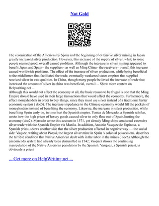 Not Gold
The colonization of the Americas by Spain and the beginning of extensive silver mining in Japan
greatly increased silver production. However, this increase of the supply of silver, while to some
people seemed good, overall caused problems. Although the increase in silver mining appeared to
benefit Japan and Spain– the suppliers– as well as Ming China– the receivers– overall this increase
caused worldwide problems. The effect of the increase of silver production, while being beneficial
to the middlemen that facilitated the trade, eventually weakened states empires that supplied
received silver in vast qualities. In China, though many people believed the increase of trade that
increased the amount of silver in china was beneficial, overall ... Show more content on
Helpwriting.net ...
Although this would not affect the economy at all, the basic reason to be frugal is one that the Ming
Empire should have used in their large transactions that would affect the economy. Furthermore, the
affect moneylenders in order to buy things, since they must use silver instead of a traditional barter
economic system ( doc5). The increase impedance to the Chinese economy would fill the pockets of
moneylenders instead of benefiting the economy. Likewise, the increase in silver production, while
benefiting Spain early on, in time hurt the Spanish empire. Tomas de Mercado, a Spanish scholar,
wrote how the high prices of luxury goods caused silver to only flow out of Spain,hurting the
economy (doc2). Mercado wrote this account in 1571, yet already Ming ships conducted extensive
silver trade with the Spanish Empire via Manila. In addition, Antonio Vasquez de Espinosa, a
Spanish priest, shows another side that the silver production affected in negative way –– the social
side: Vaquez, writing about Potosi, the largest silver mine in Spain 's colonial possessions, describes
the terrible condition that Native American dealt with in the labor in the mines ( doc6).Although the
encomienda system had already been dismantled in 1542, Vasquez shows the continuing
manipulation of the Native American population by the Spanish. Vasquez, a Spanish priest, is
obviously a priest
... Get more on HelpWriting.net ...
 