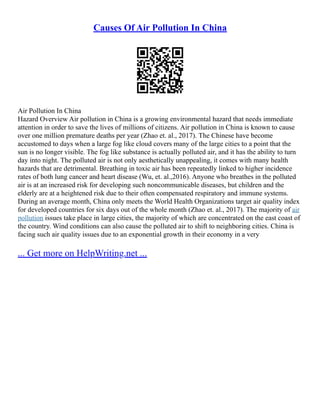 Causes Of Air Pollution In China
Air Pollution In China
Hazard Overview Air pollution in China is a growing environmental hazard that needs immediate
attention in order to save the lives of millions of citizens. Air pollution in China is known to cause
over one million premature deaths per year (Zhao et. al., 2017). The Chinese have become
accustomed to days when a large fog like cloud covers many of the large cities to a point that the
sun is no longer visible. The fog like substance is actually polluted air, and it has the ability to turn
day into night. The polluted air is not only aesthetically unappealing, it comes with many health
hazards that are detrimental. Breathing in toxic air has been repeatedly linked to higher incidence
rates of both lung cancer and heart disease (Wu, et. al.,2016). Anyone who breathes in the polluted
air is at an increased risk for developing such noncommunicable diseases, but children and the
elderly are at a heightened risk due to their often compensated respiratory and immune systems.
During an average month, China only meets the World Health Organizations target air quality index
for developed countries for six days out of the whole month (Zhao et. al., 2017). The majority of air
pollution issues take place in large cities, the majority of which are concentrated on the east coast of
the country. Wind conditions can also cause the polluted air to shift to neighboring cities. China is
facing such air quality issues due to an exponential growth in their economy in a very
... Get more on HelpWriting.net ...
 