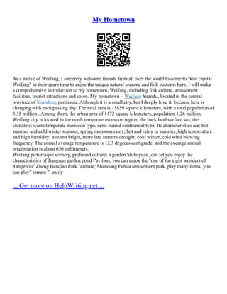 My Hometown
As a native of Weifang, I sincerely welcome friends from all over the world to come to "kite capital
Weifang" in their spare time to enjoy the unique natural scenery and folk customs here. I will make
a comprehensive introduction to my hometown, Weifang, including folk culture, amusement
facilities, tourist attractions and so on. My hometown – Weifang Yuandu, located in the central
province of Shandong peninsula. Although it is a small city, but I deeply love it, because here is
changing with each passing day. The total area is 15859 square kilometers, with a total population of
8.35 million . Among them, the urban area of 1472 square kilometers, population 1.26 million.
Weifang city is located in the north temperate monsoon region, the back land surface sea, the
climate is warm temperate monsoon type, semi humid continental type. Its characteristics are: hot
summer and cold winter seasons; spring monsoon rainy; hot and rainy in summer, high temperature
and high humidity; autumn bright, more late autumn drought; cold winter, cold wind blowing
frequency. The annual average temperature is 12.3 degrees centigrade, and the average annual
precipitation is about 650 millimeters.
Weifang picturesque scenery, profound culture: a garden Shihuyuan, can let you enjoy the
characteristics of Jiangnan garden pond Pavilion, you can enjoy the "one of the eight wonders of
Yangzhou" Zheng Banqiao Park "culture; Shandong Fuhua amusement park, play many items, you
can play" torrent ", enjoy
... Get more on HelpWriting.net ...
 
