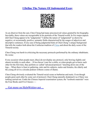 I Define The Nature Of Judgmental Essay
As an observer from the east, Chen Cheng had many preconceived values granted by his biography.
Inevitably, these values are recognizable in his portraits of the Timurid world. In five major aspects
did Chen Cheng appear to be "judgmental." I define the nature of "judgmental" as shown by
negative, or occasionally, positive, semantic fields characterized by the usages of adjectives and
descriptive sentences. Every case of being judgmental hints at Chen Cheng 's unique background
that tells the readers both about the Confucian tradition of China and about the daily scene of the
Timurid society.
Chen Cheng was harsh in criticizing the necessary protocols performed by the ordinary inhabitants.
He wrote:
Every occasion when people meet, [they] do not display any protocol, only bowing slightly and
almost invisibly to each other.... If two haven 't met for a while, or when people get to know each
other for the first time, they perform so–called "advanced protocol," kneeling down one of the
legs.... When there is feast or gathering, ruler and his subjects, males and females, the elderly and
the young all sit in a circular podium without a sense of shame.
Chen Cheng obviously evaluated the Timurid social scene as barbarian and rustic. Even though
people greet each other by some sort of protocol, Chen Cheng naturally disdained it as if there was
nothing carried out. Under the Chinese imperial examination system, the "textbook materials" were
the Four Books and Five Classics ––
... Get more on HelpWriting.net ...
 