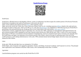 South Korea Essay
South Korea
South Korea, officially known as the Republic of Korea, country in northeastern Asia that occupies the southern portion of the Korean Peninsula.
South Korea is bounded on the north by North Korea; on the east by the Sea of
Japan; on the southeast and south by the Korea Strait, which separates it from
Japan; and on the west by the Yellow Sea. It has a total area of about 38,023 sq. mi., including numerousoffshore islands in the south and west,
the largest of which is Cheju (area, 1829 sq. km/706 sq. mi.). The state of South Korea was established in 1948 following the post–World War II
partitioning of the peninsula between the occupying forces of the United States in the south and the...show more content...
South Korea's economy, traditionally based on agriculture, has, since the early 1960s, undergone an extraordinarily rapid industrialization; the
gross domestic product (GDP) expanded by more than 9 percent yearly between the 1960s and the early 1990s. A series of five–year economic
plans begun in 1962 have concentrated on the development of manufacturing, much of it oriented toward exports. Economic aid, especially from
the United States and Japan, was important to the economic growth of the country, which in the span of a generation grew from one of the
world's poorest to a mid–ranking industrial power. In the early 1990s estimated annual national budget figures showed revenues and expenditures
balanced at $48.4 billion.
Labor
In the early 1990s the total labor force was estimated at 19.8 million.
Of this figure, some 15 percent were engaged in agriculture, forestry, and fishing; 33 percent in industry; and 52 percent in services. The principal
labor organization is the Federation of Korean Trade Unions, with a membership of more than 1.8 million.
Agriculture
Land distribution programs were carried out after World War II (1939
–
 