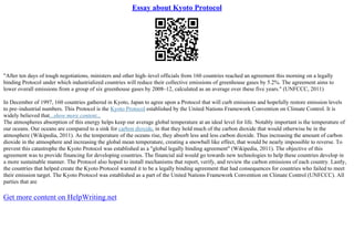 Essay about Kyoto Protocol
"After ten days of tough negotiations, ministers and other high–level officials from 160 countries reached an agreement this morning on a legally
binding Protocol under which industrialized countries will reduce their collective emissions of greenhouse gases by 5.2%. The agreement aims to
lower overall emissions from a group of six greenhouse gases by 2008–12, calculated as an average over these five years." (UNFCCC, 2011)
In December of 1997, 160 countries gathered in Kyoto, Japan to agree upon a Protocol that will curb emissions and hopefully restore emission levels
to pre–industrial numbers. This Protocol is the Kyoto Protocol established by the United Nations Framework Convention on Climate Control. It is
widely believed that...show more content...
The atmospheres absorption of this energy helps keep our average global temperature at an ideal level for life. Notably important is the temperature of
our oceans. Our oceans are compared to a sink for carbon dioxide, in that they hold much of the carbon dioxide that would otherwise be in the
atmosphere (Wikipedia, 2011). As the temperature of the oceans rise, they absorb less and less carbon dioxide. Thus increasing the amount of carbon
dioxide in the atmosphere and increasing the global mean temperature, creating a snowball like effect, that would be nearly impossible to reverse. To
prevent this catastrophe the Kyoto Protocol was established as a "global legally binding agreement" (Wikipedia, 2011). The objective of this
agreement was to provide financing for developing countries. The financial aid would go towards new technologies to help these countries develop in
a more sustainable manner. The Protocol also hoped to install mechanisms that report, verify, and review the carbon emissions of each country. Lastly,
the countries that helped create the Kyoto Protocol wanted it to be a legally binding agreement that had consequences for countries who failed to meet
their emission target. The Kyoto Protocol was established as a part of the United Nations Framework Convention on Climate Control (UNFCCC). All
parties that are
Get more content on HelpWriting.net
 