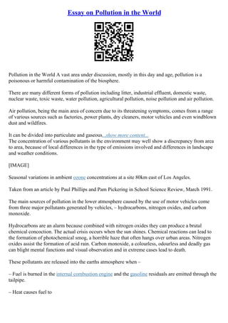 Essay on Pollution in the World
Pollution in the World A vast area under discussion, mostly in this day and age, pollution is a
poisonous or harmful contamination of the biosphere.
There are many different forms of pollution including litter, industrial effluent, domestic waste,
nuclear waste, toxic waste, water pollution, agricultural pollution, noise pollution and air pollution.
Air pollution, being the main area of concern due to its threatening symptoms, comes from a range
of various sources such as factories, power plants, dry cleaners, motor vehicles and even windblown
dust and wildfires.
It can be divided into particulate and gaseous...show more content...
The concentration of various pollutants in the environment may well show a discrepancy from area
to area, because of local differences in the type of emissions involved and differences in landscape
and weather conditions.
[IMAGE]
Seasonal variations in ambient ozone concentrations at a site 80km east of Los Angeles.
Taken from an article by Paul Phillips and Pam Pickering in School Science Review, March 1991.
The main sources of pollution in the lower atmosphere caused by the use of motor vehicles come
from three major pollutants generated by vehicles, – hydrocarbons, nitrogen oxides, and carbon
monoxide.
Hydrocarbons are an alarm because combined with nitrogen oxides they can produce a brutal
chemical concoction. The actual crisis occurs when the sun shines. Chemical reactions can lead to
the formation of photochemical smog, a horrible haze that often hangs over urban areas. Nitrogen
oxides assist the formation of acid rain. Carbon monoxide, a colourless, odourless and deadly gas
can blight mental functions and visual observation and in extreme cases lead to death.
These pollutants are released into the earths atmosphere when –
– Fuel is burned in the internal combustion engine and the gasoline residuals are emitted through the
tailpipe.
– Heat causes fuel to
 