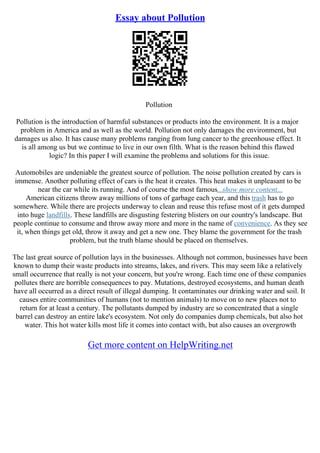 Essay about Pollution
Pollution
Pollution is the introduction of harmful substances or products into the environment. It is a major
problem in America and as well as the world. Pollution not only damages the environment, but
damages us also. It has cause many problems ranging from lung cancer to the greenhouse effect. It
is all among us but we continue to live in our own filth. What is the reason behind this flawed
logic? In this paper I will examine the problems and solutions for this issue.
Automobiles are undeniable the greatest source of pollution. The noise pollution created by cars is
immense. Another polluting effect of cars is the heat it creates. This heat makes it unpleasant to be
near the car while its running. And of course the most famous...show more content...
American citizens throw away millions of tons of garbage each year, and this trash has to go
somewhere. While there are projects underway to clean and reuse this refuse most of it gets dumped
into huge landfills. These landfills are disgusting festering blisters on our country's landscape. But
people continue to consume and throw away more and more in the name of convenience. As they see
it, when things get old, throw it away and get a new one. They blame the government for the trash
problem, but the truth blame should be placed on themselves.
The last great source of pollution lays in the businesses. Although not common, businesses have been
known to dump their waste products into streams, lakes, and rivers. This may seem like a relatively
small occurrence that really is not your concern, but you're wrong. Each time one of these companies
pollutes there are horrible consequences to pay. Mutations, destroyed ecosystems, and human death
have all occurred as a direct result of illegal dumping. It contaminates our drinking water and soil. It
causes entire communities of humans (not to mention animals) to move on to new places not to
return for at least a century. The pollutants dumped by industry are so concentrated that a single
barrel can destroy an entire lake's ecosystem. Not only do companies dump chemicals, but also hot
water. This hot water kills most life it comes into contact with, but also causes an overgrowth
Get more content on HelpWriting.net
 