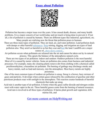 Essay about Pollution
Pollution has become a major issue over the years. It has caused death, disease, and many health
problems. It is a major concern of our world today and not much is being done to prevent it. If not
all, a lot of pollution is caused by humans. There are different types like industrial, agricultural, etc.
Many people are realizing now the threat that pollution poses to humans.
There are three main types of pollution. They are land, air, and water pollution. Land pollution deals
with dumps or other harmful substances. Strip mining, digging, and irrigation are types of land
pollution also. They aren't as harmful to us but they scar and hurt the land. Landfills are a major
source of...show more content...
Air pollution occurs when pollutants are released into the air and cannot be taken out by its natural
process. This upsets the balance of the atmospheres natural cycle.
There are two types of air pollution: indoor and outdoor. Outdoor pollution is the most harmful.
Most of it is caused by motor vehicles. Some air pollution also comes from business and industrial
processes. For example, many dry cleaning plants remove dirt from clothing with a chemical called
perchloroethylene, a hazardous air pollutant. The burning of garbage may discharge smoke and
heavy metals, such as lead and mercury, into the atmosphere. Most heavy metals are highly
poisonous.
One of the most common types of outdoor air pollution is smog. Smog is a brown, hazy mixture of
gases and particles. It develops when certain gases released by the combustion of gasoline and other
petroleum products react with sunlight in the atmosphere. This reaction creates hundreds of harmful
chemicals that make up smog.
Acid rain is another type of air pollution. It forms when the gases sulfur dioxide and nitrogen oxides
react with water vapor in the air. These harmful gasses come from the burning of natural resources.
Acid rain is involved in all three types of pollution. It harms plant growth and vegetation, kills
marine life, and
Get more content on HelpWriting.net
 