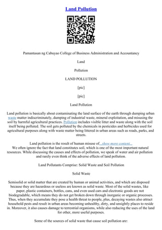 Land Pollution
Pamantasan ng Cabuyao College of Business Administration and Accountancy
Land
Pollution
LAND POLLUTION
[pic]
[pic]
Land Pollution
Land pollution is basically about contaminating the land surface of the earth through dumping urban
waste matter indiscriminately, dumping of industrial waste, mineral exploitation, and misusing the
soil by harmful agricultural practices. Pollution includes visible litter and waste along with the soil
itself being polluted. The soil gets polluted by the chemicals in pesticides and herbicides used for
agricultural purposes along with waste matter being littered in urban areas such as roads, parks, and
streets.
Land pollution is the result of human misuse of...show more content...
We often ignore the fact that land constitutes soil, which is one of the most important natural
resources. While discussing the causes and effects of pollution, we speak of water and air pollution
and rarely even think of the adverse effects of land pollution.
Land Pollutants Comprise: Solid Waste and Soil Pollution
Solid Waste
Semisolid or solid matter that are created by human or animal activities, and which are disposed
because they are hazardous or useless are known as solid waste. Most of the solid wastes, like
paper, plastic containers, bottles, cans, and even used cars and electronic goods are not
biodegradable, which means they do not get broken down through inorganic or organic processes.
Thus, when they accumulate they pose a health threat to people, plus, decaying wastes also attract
household pests and result in urban areas becoming unhealthy, dirty, and unsightly places to reside
in. Moreover, it also causes damage to terrestrial organisms, while also reducing the uses of the land
for other, more useful purposes.
Some of the sources of solid waste that cause soil pollution are:
 