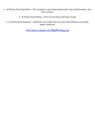 в—Џ Wastes from Agriculture– This comprises waste matter produced by crop, animal manure, and
farm residues.
в—Џ Wastes from Mining – Piles of coal refuse and heaps of slag.
в—Џ Wastes from Industries – Industrial waste matter that can cause land pollution can include
paints, chemicals,
Get more content on HelpWriting.net
 