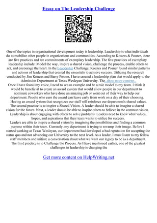 Essay on The Leadership Challenge
One of the topics in organizational development today is leadership. Leadership is what individuals
do to mobilize other people in organizations and communities. According to Kouzes & Posner, there
are five practices and ten commitments of exemplary leadership. The five practices of exemplary
leadership include: Model the way, inspire a shared vision, challenge the process, enable others to
act, and encourage the heart. In the Leadership Challenge, Kouzes and Posner found similar patterns
and actions of leadership that created the essentials to achieve success. Utilizing the research
conducted by Jim Kouzes and Barry Posner, I have created a leadership plan that would apply to the
Admission Department at Texas Wesleyan University. The
...show more content...
Once I have found my voice, I need to set an example and be a role model to my team. I think it
would be beneficial to create an award system that would allow people in our department to
nominate coworkers who have done an amazing job or went out of their way to help our
department. People who earn the award can leave early from work on a day of their choosing.
Having an award system that recognizes our staff will reinforce our department's shared values.
The second practice is to inspire a Shared Vision. A leader should be able to imagine a shared
vision for the future. Next, a leader should be able to inspire others to believe in the common vision.
Leadership is about engaging with others to solve problems. Leaders need to know what values,
hopes, and aspirations that their team wants to utilize for success.
Leaders are able to inspire a shared vision by imagining the possibilities and finding a common
purpose within their team. Currently, my department is trying to revamp their image. Before I
started working at Texas Wesleyan, our department had developed a bad reputation for accepting the
status quo and not advancing our University to the next level. As a leader, I must listen to my fellow
staff members and initiate a conversation about what we want our legacy to be as a department.
The third practice is to Challenge the Process. As I have mentioned earlier, one of the greatest
challenges in leadership is changing the
Get more content on HelpWriting.net
 