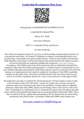 Leadership Development Plan Essay
Running head: LEADERSHIP DEVELOPMENT PLAN
Leadership Development Plan
Marcus N.T. Smith
University of Phoenix
LDR 711– Leadership Theory and Practice
Dr. Jane Armstrong
One of the most important aspects of leadership is self–knowledge and particularly awareness of
your priorities and values. As a leader it is imperative to improve your leadership ability on an
everyday basis. Great leaders have great strategic dreams, visions of what could be and what they
think should be. In this paper I will be discussing my plan and the theories that support my plan. I
will also be discussing my leadership strengths and weaknesses...show more content...
According to Yukl (2006), much of the skill essential for effective leadership is learned from
experience rather than from formal training programs. A lifetime learner is accepting that you are
never finished educating yourself and by continuing to educate yourself, you become self–aware that
learning is an ongoing process that cannot be completed. According to Yukl (2006), leadership
training can take many forms, from short workshops that last only a few hours and focus on a
narrow set of skills, to programs that last for a year or more and cover a wide range of skills.
The leader that I am today is confident but still inexperienced. I still have plenty to learn in order
to be the leader I want to be in the future. I want to be a leader who is always striving for
perfection and always keeping an open mind to the possibility of change and new leadership
techniques. Nahavandi states (2006), despite our knowledge, there is also much we still do not
know. Leadership as we traditionally know it–command and control–does not address the rapid
social, cultural, and organizational changes that are occurring globally (Nahavandi, 2006). This is
why we need to be always vigilant and open minded to the new theories that are always being
introduced in this global society. According to Nahavandi (2006), future leaders must
Get more content on HelpWriting.net
 