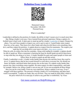 Definition Essay Leadership
Domenick Caruso
November 14th 2010
Personal Essay
What is Leadership?
Leadership is defined as the position of a leader, the ability to lead. I assure you it is much more then
that. Being a leader is not easy, I have learned from personal experience. Being a captain of a
football team is hard work. It takes guts to stand up and be a leader. Leadership is respect. Respect by
others. You can't force people to respect you; you've got to earn it. A good leader earns respect
from his, or her, peers. They know he is their leader and when he tells them to do something, they
do it, and they respect his position. A captain deserves respect from his teammates. The respect your
team has for you helps drive your team to do their...show more content...
When he yells, he strikes fear into his comrades. Along with leading by example, a captain should
be able to speak up. When a teammate is harming the team he should speak up and let them know
to stop what they are doing or to leave. A leader shouldn't be quite and expect people to listen and
follow them, he needs to speak up and take action.
Finally, Leadership is work. A leader works harder than anyone else and they know they need to
do so. A captain knows that he has to push himself to work above everyone else. He should run
faster, hit harder, and block better than anyone else on the team. If a captain works harder than
anyone else, then everything comes together. He earns respect; he takes responsibility, and leads
by example. Believe me, being a leader is not an easy job. If you can accomplish all these things
then you can be a true leader. From my own experience, being a captain is not easy. Even I
struggle with these qualities. The pressure of being a leader of is overwhelming, and takes hard
work to accomplish. "Leaders are made, they are not born. They are made by hard effort, which is
the price which all of us must pay to achieve any goal that is worthwhile," by Vince
Get more content on HelpWriting.net
 