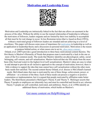 Motivation and Leadership Essay
Motivation and Leadership are intrinsically linked in the fact that one allows an easement in the
process of the other. Without the ability to use the mutual relationship of leadership to influence
the motivators of followers, leaders stagnate and are limited by their own inability to accomplish
all that must be for real change to occur. In less Rostonian terms (that is, based on Rost (1993)),
without a motivated group of followers leaders are stranded and not achieving to a level of
excellence. This paper will discuss some areas of importance for motivation in leadership as well as
an application to leadership theory and a discussion on personal motivators. Motivation is the reason
or purpose behind action, or what causes one to act in...show more content...
Osland, et al. (2007) provide a good introduction to three basic motivational content theories. The
first theory is Maslow's Hierarchy of Needs that proposes man is motivated by a lack in the one or
more of the five common needs. The needs that Maslow identifies are physiological, safety, social
belonging, self–esteem, and self–actualization. Maslow believed that one fills needs from the most
basic (like food and water) to the highest level (self–actualization). Maslow's ideas are easy to relate
to and attempt to provide an all–inclusive approach to the concept of motivation; however, there is
little evidence to support the idea that man cannot have self–actualization without the other more
basic needs first satisfied. The second content theory Osland, et al. discuss is McCelland's learned
needs. McCelland states that man is motivated by one of three things: achievement, power, or
affiliation – or a mixture of the three. Each of these needs can possess a negative or positive
connotation or implementation, but it is argued that people motivated by affiliation make better
leaders. The third theory presented is McGregor's Theory X and Theory Y. McGregor asserts that
Theory X people or employees are inherently lazy and must be controlled and forced to act, whereas
Theory Y people are self–controlled, motivated, and ambitious. Steers, et al. (1996) identify an
additional theory of motivation, which builds on Maslow's
Get more content on HelpWriting.net
 