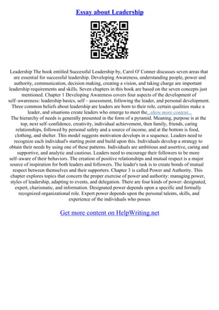 Essay about Leadership
Leadership The book entitled Successful Leadership by, Carol O' Conner discusses seven areas that
are essential for successful leadership. Developing Awareness, understanding people, power and
authority, communication, decision making, creating a vision, and taking charge are important
leadership requirements and skills. Seven chapters in this book are based on the seven concepts just
mentioned. Chapter 1 Developing Awareness covers four aspects of the development of
self–awareness: leadership basics, self – assessment, following the leader, and personal development.
Three common beliefs about leadership are leaders are born to their role, certain qualities make a
leader, and situations create leaders who emerge to meet the...show more content...
The hierarchy of needs is generally presented in the form of a pyramid. Meaning, purpose is at the
top, next self–confidence, creativity, individual achievement, then family, friends, caring
relationships, followed by personal safety and a source of income, and at the bottom is food,
clothing, and shelter. This model suggests motivation develops in a sequence. Leaders need to
recognize each individual's starting point and build upon this. Individuals develop a strategy to
obtain their needs by using one of these patterns. Individuals are ambitious and assertive, caring and
supportive, and analytic and cautious. Leaders need to encourage their followers to be more
self–aware of their behaviors. The creation of positive relationships and mutual respect is a major
source of inspiration for both leaders and followers. The leader's task is to create bonds of mutual
respect between themselves and their supporters. Chapter 3 is called Power and Authority. This
chapter explores topics that concern the proper exercise of power and authority: managing power,
styles of leadership, adapting to events, and delegation. There are four kinds of power: designated,
expert, charismatic, and information. Designated power depends upon a specific and formally
recognized organizational role. Expert power depends upon the personal talents, skills, and
experience of the individuals who posses
Get more content on HelpWriting.net
 