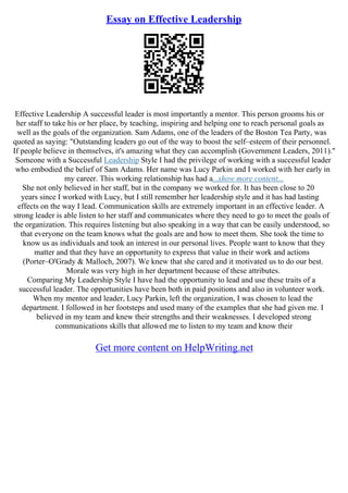 Essay on Effective Leadership
Effective Leadership A successful leader is most importantly a mentor. This person grooms his or
her staff to take his or her place, by teaching, inspiring and helping one to reach personal goals as
well as the goals of the organization. Sam Adams, one of the leaders of the Boston Tea Party, was
quoted as saying: "Outstanding leaders go out of the way to boost the self–esteem of their personnel.
If people believe in themselves, it's amazing what they can accomplish (Government Leaders, 2011)."
Someone with a Successful Leadership Style I had the privilege of working with a successful leader
who embodied the belief of Sam Adams. Her name was Lucy Parkin and I worked with her early in
my career. This working relationship has had a...show more content...
She not only believed in her staff, but in the company we worked for. It has been close to 20
years since I worked with Lucy, but I still remember her leadership style and it has had lasting
effects on the way I lead. Communication skills are extremely important in an effective leader. A
strong leader is able listen to her staff and communicates where they need to go to meet the goals of
the organization. This requires listening but also speaking in a way that can be easily understood, so
that everyone on the team knows what the goals are and how to meet them. She took the time to
know us as individuals and took an interest in our personal lives. People want to know that they
matter and that they have an opportunity to express that value in their work and actions
(Porter–O'Grady & Malloch, 2007). We knew that she cared and it motivated us to do our best.
Morale was very high in her department because of these attributes.
Comparing My Leadership Style I have had the opportunity to lead and use these traits of a
successful leader. The opportunities have been both in paid positions and also in volunteer work.
When my mentor and leader, Lucy Parkin, left the organization, I was chosen to lead the
department. I followed in her footsteps and used many of the examples that she had given me. I
believed in my team and knew their strengths and their weaknesses. I developed strong
communications skills that allowed me to listen to my team and know their
Get more content on HelpWriting.net
 