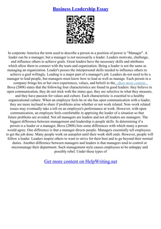 Business Leadership Essay
In corporate America the term used to describe a person in a position of power is "Manager". A
leader can be a manager, but a manager is not necessarily a leader. Leaders motivate, challenge,
and influence others to achieve goals. Great leaders have the necessary skills and attributes
which allow them to connect with the team and organization. Being a leader is not the same as
managing an organization. Leader's posses the interpersonal skills needed to influence others to
achieve a goal willingly. Leading is a major part of a manager's job. Leaders do not need to be a
manager to lead people, but managers must know how to lead as well as manage. Each person in a
company brings his or her own experiences, values, and beliefs to the...show more content...
Bova (2008) states that the following four characteristics are found in good leaders: they believe in
open communication, they do not stick with the status quo, they are selective in what they measure,
and they have passion for values and culture. Each characteristic is essential to a healthy
organizational culture. When an employee feels he or she has open communication with a leader,
they are more inclined to share if problems arise whether or not work related. Non–work related
issues may eventually take a toll on an employee's performance at work. However, with open
communication, an employee feels comfortable in apprising the leader of a situation so that
future problems are avoided. Not all managers are leaders and not all leaders are managers. The
biggest difference between management and leadership is people skills. In determining if a
person is a leader or a manager, Bova (2008) lists some differences with which many a person
would agree. One difference is that a manager directs people. Managers essentially tell employees
to get the job done. Many people work on autopilot until their work shift ends. However, people will
follow a leader. Leaders inspire others to want to strive for their best and to go beyond their normal
duties. Another difference between managers and leaders is that managers tend to control or
micromanage their department. Such management style causes employees to be unhappy and
possibly rebel. Under these types of
Get more content on HelpWriting.net
 