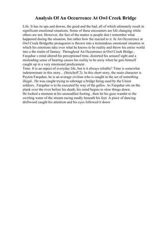 Analysis Of An Occurrence At Owl Creek Bridge
Life. It has its ups and downs, the good and the bad, all of which ultimately result in
significant emotional situations. Some of these encounters are life changing while
others are not. However, the fact of the matter is people don t remember what
happened during the situation, but rather how the reacted to it. In An Occurrence at
Owl Creek Bridgethe protagonist is thrown into a tremendous emotional situation in
which his emotions take over what he knows to be reality and throw his entire world
into a the realm of fantasy. Throughout An Occurrence at Owl Creek Bridge ,
Farquhar s mind altered his perceptionof time, distorted his senseof sight and a
misleading sense of hearing causes his reality to be awry when he gets himself
caught up in a very emotional predicament .
Time. It is an aspect of everyday life, but is it always reliable? Time is somewhat
indeterminate in this story... (Stoicheff 2). In this short story, the main character is
Peyton Farquhar, he is an average civilian who is caught in the act of something
illegal.. He was caught trying to sabotage a bridge being used by the Union
soldiers.. Farquhar is to be executed by way of the gallos. As Farquhar sits on the
plank over the river before his death, his mind begins to slow things down.
He looked a moment at his unsteadfast footing , then let his gaze wander to the
swirling water of the stream racing madly beneath his feet. A piece of dancing
driftwood caught his attention and his eyes followed it down
 