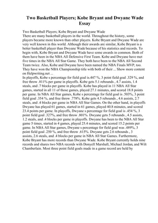 Two Basketball Players; Kobe Bryant and Dwyane Wade
Essay
Two Basketball Players; Kobe Bryant and Dwyane Wade
There are many basketball players in the world. Throughout the history, some
players became more known than other players. Kobe Bryant and Dwyane Wade are
very well known in this world. Although their awards are similar, Kobe Bryant is a
better basketball player than Dwyane Wade because of his statistics and records. To
begin with, Kobe Bryant and Dwyane Wade have some awards in common. Both of
them have been in the NBA All Defensive First Team. Kobe and Dwyane have met
five times in the NBA All Star Game. They both have been to the NBA All Second
Team twice. Also, Kobe and Dwyane have been named the NBA Finals MVP, too.
They have won the NBA Championship title with both of their ... Show more content
on Helpwriting.net ...
In playoffs, Kobe s percentage for field goal is.447 %, 3 point field goal .329 %, and
free throw .811% per game in playoffs. Kobe gets 5.1 rebounds , 4.7 assists, 1.4
steals, and .7 blocks per game in playoffs. Kobe has played in 11 NBA All Star
games, started in all 11 of those games, played 27.1 minutes, and scored 18.8 points
per game. In NBA All Star games, Kobe s percentage for field goal is .503%, 3 point
field goal .354 %, and free throw .778%. Kobe gets 4.5 rebounds , 4.6 assists, 2.7
steals, and .4 blocks per game in NBA All Star Games. On the other hand, in playoffs
Dwyane has played 61 games, started in 61 games, played 40.8 minutes, and scored
23.4 points per game. In playoffs, Dwyane s percentage for field goal is .454 %, 3
point field goal .327%, and free throw .801%. Dwyane gets 5 rebounds , 4.5 assists,
1.2 steals, and .4 blocks per game in playoffs. Dwyane has been to the NBA All Star
game 5 times, started in 4 games, played 25.4 minutes, and scored 15.2 points per
game. In NBA All Star games, Dwyane s percentage for field goal was .489%, 3
point field goal .250 %, and free throw .615%. Dwyane gets 2.6 rebounds , 3
assists, 2.6 steals, and .4 blocks per game in NBA All Star Games. Furthermore,
Kobe Bryant has more records than Dwyane Wade. Kobe Bryant currently holds nine
records and shares two NBA records with Donyell Marshall, Michael Jordan, and Wilt
Chamberlain. Most three point field goals made in a game record are held by
 