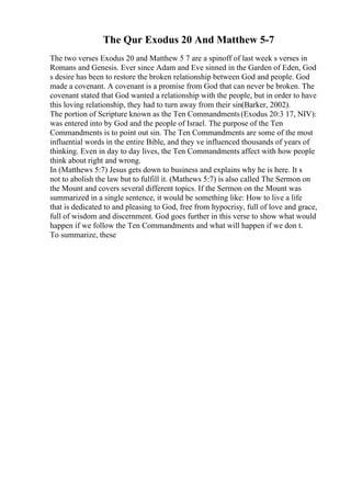 The Qur Exodus 20 And Matthew 5-7
The two verses Exodus 20 and Matthew 5 7 are a spinoff of last week s verses in
Romans and Genesis. Ever since Adam and Eve sinned in the Garden of Eden, God
s desire has been to restore the broken relationship between God and people. God
made a covenant. A covenant is a promise from God that can never be broken. The
covenant stated that God wanted a relationship with the people, but in order to have
this loving relationship, they had to turn away from their sin(Barker, 2002).
The portion of Scripture known as the Ten Commandments(Exodus 20:3 17, NIV):
was entered into by God and the people of Israel. The purpose of the Ten
Commandments is to point out sin. The Ten Commandments are some of the most
influential words in the entire Bible, and they ve influenced thousands of years of
thinking. Even in day to day lives, the Ten Commandments affect with how people
think about right and wrong.
In (Matthews 5:7) Jesus gets down to business and explains why he is here. It s
not to abolish the law but to fulfill it. (Mathews 5:7) is also called The Sermon on
the Mount and covers several different topics. If the Sermon on the Mount was
summarized in a single sentence, it would be something like: How to live a life
that is dedicated to and pleasing to God, free from hypocrisy, full of love and grace,
full of wisdom and discernment. God goes further in this verse to show what would
happen if we follow the Ten Commandments and what will happen if we don t.
To summarize, these
 
