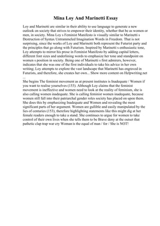 Mina Loy And Marinetti Essay
Loy and Marinetti are similar in their ability to use language to generate a new
outlook on society that strives to empower their identity, whether that be as women or
men, in society. Mina Loy s Feminist Manifesto is visually similar to Marinetti s
Destruction of Syntax Untrammeled Imagination Words in Freedom. That is not
surprising, since the works of Loy and Marinetti both represent the Futurist party and
the principles that go along with Futurism. Inspired by Marinetti s enthusiastic tone,
Loy attempts to mirror his prose in Feminist Manifesto by adding capital letters,
different font sizes and underlining words to emphasize her tone and standpoint on
women s position in society. Being one of Marinetti s first admirers, however,
indicates that she was one of the first individuals to take his advice in her own
writing; Loy attempts to explore the vast landscape that Marinetti has engraved in
Futurists, and therefore, she creates her own... Show more content on Helpwriting.net
...
She begins The feminist movement as at present institutes is Inadequate / Women if
you want to realise yourselves (153). Although Loy claims that the feminist
movement is ineffective and women need to look at the reality of feminism, she is
also calling women inadequate. She is calling feminist women inadequate, because
women still fall into their patriarchal gender roles society has placed on upon them.
She does this by emphasizing Inadequate and Women and revealing the most
significant parts of her argument. Women are gullible and easily manipulated by the
lies of centuries (153), therefore highlighting statements like this might dig at her
female readers enough to take a stand. She continues to argue for women to take
control of their own lives when she tells them to be Brave deny at the outset that
pathetic clap trap war cry Woman is the equal of man / for / She is NOT!
 