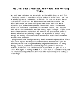 My Goals Upon Graduation, And Where I Plan Working
Within...
My goals upon graduation, and where I plan working within the social work field.
Growing up I dealt with many forms of abuse, and due to all the trauma I had a lot
of built up aggression. Unfortunately, at the time I felt there was no other way to
express myself except to act out. As a consequence of my bad behavior, I lost
many close friends, and missed many good opportunities. As a result, I was
required to go to intensive family therapy for three days a week, with a women
named Julie. Fortunately, after therapy I saw a change in myself, and I began to
learn new skills to communicate, and cope with my anger. Although, I ve gone to see
many therapists before, Julie was the one counselor that gave me hope, and after
meeting her my life has positively changed. This experience of going to family
therapy, and meeting Julie has influenced me to want to help other troubled teens
who have dealt with abuse.
Upon graduating from Heritage University with a Bachelor s degree in Social Work, I
hope to start my own private practice, so I can counsel troubled teens. I plan on
providing services such as cognitive therapy, employment resources, and family
therapy. However, I will specialize in working at risk youth with behavioral
problems. In addition, I will continue on with my education, and get a M.S.W in
Social Work. I plan on earning my M.S.W. in Social Work at Eastern University, so I
can earn a counseling certification. However, in the meantime I plan on working as a
case manager
 