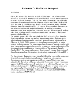 Resistance Of The Mutant Oncogenes
Introduction
One in five deaths today is a result of some form of cancer. This terrible disease
stems from mutations in body cells, which interfere with the cells normal regulation
of growth, division, and death. Cells can make occasional mistakes and divide too
early or not destroy themselves at the right time (Alberts et al. 2014). The Hayflick
limit, described in 1961 by Leonard Hayflick, states that normal human cells can
divide for about 50 times (Watts 2011). In cancers, though, this limit does not exist,
and cells continually divide. Occasional mistakes do not have tremendous
consequences on large, multicellular organisms, however. When many cells begin to
make these mistakes, though, tumorigenesis and cancer can occur. ... Show more
content on Helpwriting.net ...
The pigment protects skin cells, particularly the DNA of the cells, from damaging
ultraviolet radiation from the sun, and has been shown to reduce the frequency of
radiation induced mutations and to completely remove low dose radiation effects
(Mosse et al. 2000). Within melanocytes are melanosomes, organelles in which
melanin production occurs. The melanosomes have 4 stages of maturity, starting with
stage 1, or premelanosomes, and progressing to stage 4, or mature melanosomes. The
stages can be determined based on the composition of the vesicles in the cells
(Setaluri 2003). The mature melanosomes then branch off from the dendritic tips of
the melanocytes and travel to keratinocytes, keratin producing cells (Seiberg 2001).
The chemotherapy drug methotrexate is an alkaloid that has been used as a treatment
for acute lymphocytic leukemia, non Hodgkin s lymphoma, osteosarcoma,
choriocarcinoma, head and neck cancer, and breast cancer. Methotrexate is an
antimetabolite that acts as a folic acid antagonist. Components of folate vitamins are
required for DNA synthesis and cell replication, so by inhibiting folic acid and other
folates, methotrexate slows the DNA synthesis and division of certain cancer cells,
and impacts cell proliferation (Jolviet et al. 1983). The estimated half maximal
effective concentration (EC50) for methotrexate was found to be 0.00339ОјM for
human breast cancer MDA MB 231
 