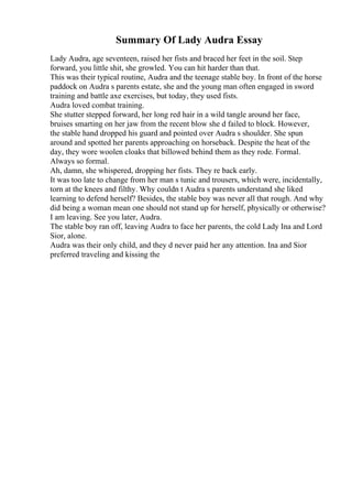 Summary Of Lady Audra Essay
Lady Audra, age seventeen, raised her fists and braced her feet in the soil. Step
forward, you little shit, she growled. You can hit harder than that.
This was their typical routine, Audra and the teenage stable boy. In front of the horse
paddock on Audra s parents estate, she and the young man often engaged in sword
training and battle axe exercises, but today, they used fists.
Audra loved combat training.
She stutter stepped forward, her long red hair in a wild tangle around her face,
bruises smarting on her jaw from the recent blow she d failed to block. However,
the stable hand dropped his guard and pointed over Audra s shoulder. She spun
around and spotted her parents approaching on horseback. Despite the heat of the
day, they wore woolen cloaks that billowed behind them as they rode. Formal.
Always so formal.
Ah, damn, she whispered, dropping her fists. They re back early.
It was too late to change from her man s tunic and trousers, which were, incidentally,
torn at the knees and filthy. Why couldn t Audra s parents understand she liked
learning to defend herself? Besides, the stable boy was never all that rough. And why
did being a woman mean one should not stand up for herself, physically or otherwise?
I am leaving. See you later, Audra.
The stable boy ran off, leaving Audra to face her parents, the cold Lady Ina and Lord
Sior, alone.
Audra was their only child, and they d never paid her any attention. Ina and Sior
preferred traveling and kissing the
 